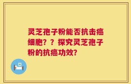 灵芝孢子粉能否抗击癌细胞？？探究灵芝孢子粉的抗癌功效？