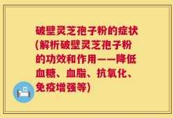 破壁灵芝孢子粉的症状(解析破壁灵芝孢子粉的功效和作用——降低血糖、血脂、抗氧化、免疫增强等)