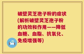 破壁灵芝孢子粉的症状(解析破壁灵芝孢子粉的功效和作用——降低血糖、血脂、抗氧化、免疫增强等)
