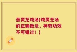 蒸灵芝炖汤(炖灵芝汤的正确做法，神奇功效不可错过！)