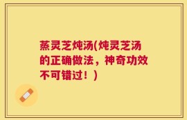 蒸灵芝炖汤(炖灵芝汤的正确做法，神奇功效不可错过！)