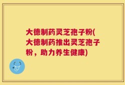 大德制药灵芝孢子粉(大德制药推出灵芝孢子粉，助力养生健康)