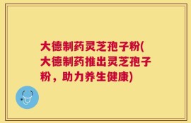 大德制药灵芝孢子粉(大德制药推出灵芝孢子粉，助力养生健康)