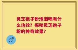 灵芝孢子粉泡酒喝有什么功效？探秘灵芝孢子粉的神奇效果？
