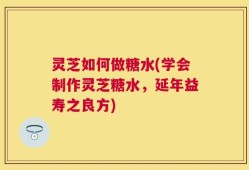 灵芝如何做糖水(学会制作灵芝糖水，延年益寿之良方)