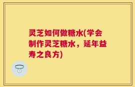 灵芝如何做糖水(学会制作灵芝糖水，延年益寿之良方)