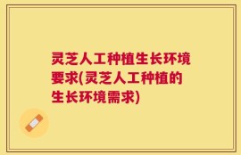 灵芝人工种植生长环境要求(灵芝人工种植的生长环境需求)