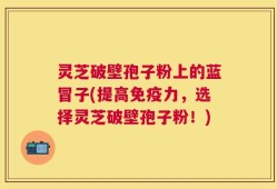 灵芝破壁孢子粉上的蓝冒子(提高免疫力，选择灵芝破壁孢子粉！)