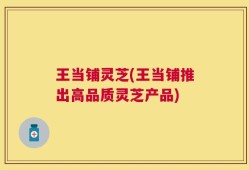 王当铺灵芝(王当铺推出高品质灵芝产品)