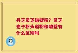 丹芝灵芝破壁粉？灵芝孢子粉头道粉和破壁有什么区别吗