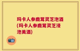 玛卡人参鹿茸灵芝泡酒(玛卡人参鹿茸灵芝浸泡美酒)