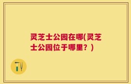 灵芝士公园在哪(灵芝士公园位于哪里？)