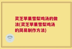 灵芝苹果雪梨鸡汤的做法(灵芝苹果雪梨鸡汤的简易制作方法)