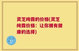 灵芝纯露的价格(灵芝纯露价格：让你拥有健康的选择)