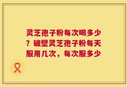 灵芝孢子粉每次喝多少？破壁灵芝孢子粉每天服用几次，每次服多少