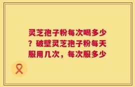 灵芝孢子粉每次喝多少？破壁灵芝孢子粉每天服用几次，每次服多少