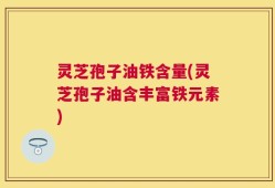 灵芝孢子油铁含量(灵芝孢子油含丰富铁元素)