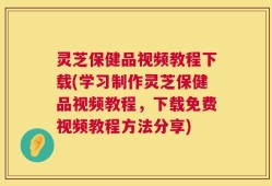 灵芝保健品视频教程下载(学习制作灵芝保健品视频教程，下载免费视频教程方法分享)