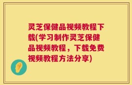 灵芝保健品视频教程下载(学习制作灵芝保健品视频教程，下载免费视频教程方法分享)