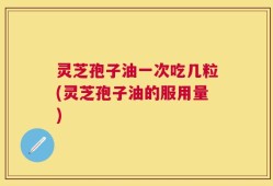 灵芝孢子油一次吃几粒(灵芝孢子油的服用量)