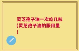 灵芝孢子油一次吃几粒(灵芝孢子油的服用量)