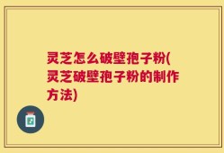 灵芝怎么破壁孢子粉(灵芝破壁孢子粉的制作方法)