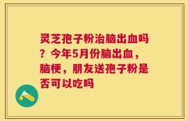 灵芝孢子粉治脑出血吗？今年5月份脑出血，脑梗，朋友送孢子粉是否可以吃吗