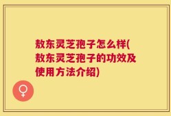 敖东灵芝孢子怎么样(敖东灵芝孢子的功效及使用方法介绍)