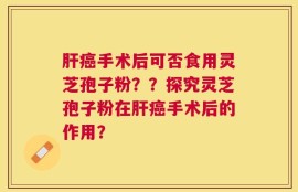 肝癌手术后可否食用灵芝孢子粉？？探究灵芝孢子粉在肝癌手术后的作用？