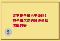 灵芝孢子粉治干燥吗？孢子粉沉淀的好还是易溶解的好