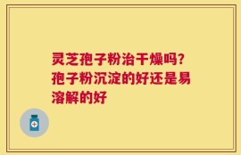 灵芝孢子粉治干燥吗？孢子粉沉淀的好还是易溶解的好