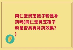 同仁堂灵芝孢子粉是补药吗(同仁堂灵芝孢子粉是否具有补药效果？)