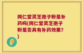 同仁堂灵芝孢子粉是补药吗(同仁堂灵芝孢子粉是否具有补药效果？)