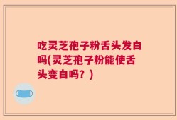 吃灵芝孢子粉舌头发白吗(灵芝孢子粉能使舌头变白吗？)
