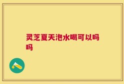 灵芝夏天泡水喝可以吗吗