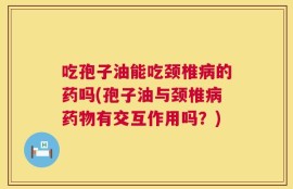 吃孢子油能吃颈椎病的药吗(孢子油与颈椎病药物有交互作用吗？)