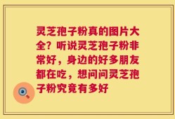 灵芝孢子粉真的图片大全？听说灵芝孢子粉非常好，身边的好多朋友都在吃，想问问灵芝孢子粉究竟有多好