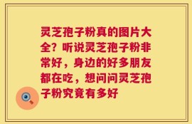 灵芝孢子粉真的图片大全？听说灵芝孢子粉非常好，身边的好多朋友都在吃，想问问灵芝孢子粉究竟有多好