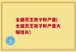 全国灵芝孢子粉产量(全国灵芝孢子粉产量大幅增长)