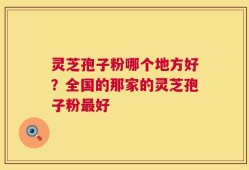 灵芝孢子粉哪个地方好？全国的那家的灵芝孢子粉最好