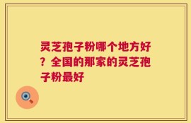 灵芝孢子粉哪个地方好？全国的那家的灵芝孢子粉最好