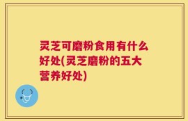 灵芝可磨粉食用有什么好处(灵芝磨粉的五大营养好处)