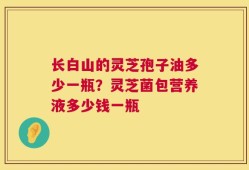 长白山的灵芝孢子油多少一瓶？灵芝菌包营养液多少钱一瓶