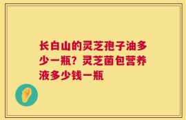 长白山的灵芝孢子油多少一瓶？灵芝菌包营养液多少钱一瓶
