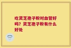 吃灵芝孢子粉对血管好吗？灵芝孢子粉有什么好处