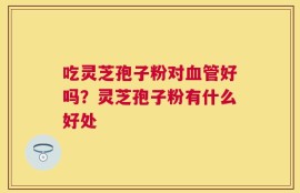吃灵芝孢子粉对血管好吗？灵芝孢子粉有什么好处