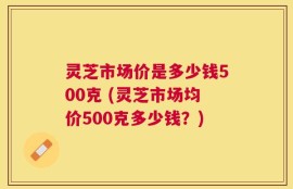 灵芝市场价是多少钱500克 (灵芝市场均价500克多少钱？)