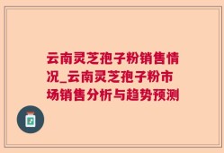 云南灵芝孢子粉销售情况_云南灵芝孢子粉市场销售分析与趋势预测