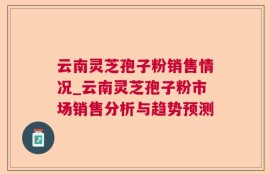 云南灵芝孢子粉销售情况_云南灵芝孢子粉市场销售分析与趋势预测
