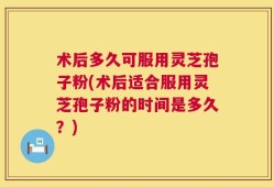 术后多久可服用灵芝孢子粉(术后适合服用灵芝孢子粉的时间是多久？)
